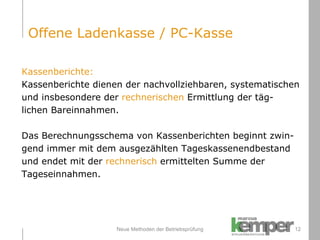 Neue Methoden der Betriebsprüfung Kassenberichte: Kassenberichte dienen der nachvollziehbaren, systematischen  und insbesondere der  rechnerischen  Ermittlung der täg- lichen Bareinnahmen. Das Berechnungsschema von Kassenberichten beginnt zwin- gend immer mit dem ausgezählten Tageskassenendbestand  und endet mit der  rechnerisch  ermittelten Summe der Tageseinnahmen. Offene Ladenkasse / PC-Kasse 