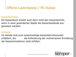 Neue Methoden der Betriebsprüfung Kassenberichte: Ein Kassenbuch ersetzt auch dann nicht den Kassenbericht,  wenn in einer gesonderten Spalte die Kassenbestände aus- gewiesen werden! Achtung:  Im Handel sind auch systemwidrige Kassenberichtsmuster  erhältlich, die  die Anforderung der rechnerischen Ermittlung  der Kasseneinnahmen nicht erfüllen. Offene Ladenkasse / PC-Kasse 