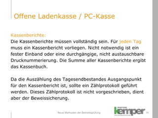 Neue Methoden der Betriebsprüfung Kassenberichte: Die Kassenberichte müssen vollständig sein. Für  jeden Tag   muss ein Kassenbericht vorliegen. Nicht notwendig ist ein  fester Einband oder eine durchgängige, nicht austauschbare  Drucknummerierung. Die Summe aller Kassenberichte ergibt  das Kassenbuch. Da die Auszählung des Tagesendbestandes Ausgangspunkt  für den Kassenbericht ist, sollte ein Zählprotokoll geführt  werden. Dieses Zählprotokoll ist nicht vorgeschrieben, dient  aber der Beweissicherung. Offene Ladenkasse / PC-Kasse 