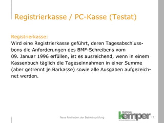 Neue Methoden der Betriebsprüfung Registrierkasse: Wird eine Registrierkasse geführt, deren Tagesabschluss- bons die Anforderungen des BMF-Schreibens vom  09. Januar 1996 erfüllen, ist es ausreichend, wenn in einem  Kassenbuch täglich die Tageseinnahmen in einer Summe  (aber getrennt je Barkasse) sowie alle Ausgaben aufgezeich- net werden. Registrierkasse / PC-Kasse (Testat) 