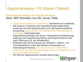 Neue Methoden der Betriebsprüfung Aufzuhebende Belege bei Registrierkassen: (Gem. BMF-Schreiben vom 09. Januar 1996) Tagessummenendbons (Z-Abschläge),  fortlaufend und vollständig Alle weiteren im Rahmen des Tagesabschlusses abgerufenen Ausdrucke der EDV-Registrierkasse (z.B. betriebswirtschaftliche Auswertung,  Ausdrucke der Trainingsspeicher, Kellerberichte (X-Abschläge),  Spartenberichte) Organisationsunterlagen der Kasse, insbesondere die Bedienungs-anleitung, die Programmieranleitung, die Programmabrufe nach jeder Änderung (z.B. der Artikelpreise) Protokolle über die Einrichtung von Verkäufer-, Kellner- und Trainingsspeichern sowie alle weiteren Anweisungen zur Kassenprogrammierung  (z.B. Anweisung zum maschinellen Ausdrucken von Proforma-Rechnungen oder zum Unterdrücken von Daten und Speicherinhalten) Mit Hilfe der Registrierkasse erstellte Rechnungen  Registrierkasse / PC-Kasse (Testat) 
