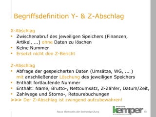 Neue Methoden der Betriebsprüfung X-Abschlag Zwischenabruf des jeweiligen Speichers (Finanzen, Artikel, ...)  ohne  Daten zu löschen Keine Nummer Ersetzt nicht den Z-Bericht Z-Abschlag Abfrage der gespeicherten Daten (Umsätze, WG, ... )  mit  anschließender  Löschung  des jeweiligen Speichers Enthält fortlaufende Nummer Enthält: Name, Brutto-, Nettoumsatz, Z-Zähler, Datum/Zeit,  Zahlwege und Storno-, Retourebuchungen >>>  Der Z-Abschlag ist zwingend aufzubewahren! Begriffsdefinition Y- & Z-Abschlag 