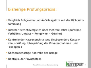 Neue Methoden der Betriebsprüfung Vergleich Rohgewinn und Aufschlagsätze mit der Richtsatz-   sammlung Interner Betriebsvergleich über mehrere Jahre (Kontrolle    Verhältnis Umsatz – Rohgewinn - Gewinn) Kontrolle der Kassenbuchhaltung (insbesondere Kassen-   minusprüfung, Überprüfung der  Privatentnahmen  und    -einlagen  ) Stichprobenartige Kontrolle der Belege Kontrolle der Privatanteile Bisherige Prüfungspraxis: 