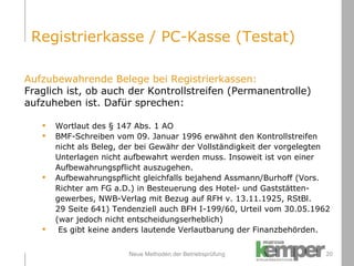 Neue Methoden der Betriebsprüfung Aufzubewahrende Belege bei Registrierkassen: Fraglich ist, ob auch der Kontrollstreifen (Permanentrolle)  aufzuheben ist. Dafür sprechen: Wortlaut des § 147 Abs. 1 AO BMF-Schreiben vom 09. Januar 1996 erwähnt den Kontrollstreifen  nicht als Beleg, der bei Gewähr der Vollständigkeit der vorgelegten  Unterlagen nicht aufbewahrt werden muss. Insoweit ist von einer  Aufbewahrungspflicht auszugehen. Aufbewahrungspflicht gleichfalls bejahend Assmann/Burhoff (Vors.  Richter am FG a.D.) in Besteuerung des Hotel- und Gaststätten- gewerbes, NWB-Verlag mit Bezug auf RFH v. 13.11.1925, RStBl.  29 Seite 641) Tendenziell auch BFH I-199/60, Urteil vom 30.05.1962  (war jedoch nicht entscheidungserheblich) Es gibt keine anders lautende Verlautbarung der Finanzbehörden. Registrierkasse / PC-Kasse (Testat) 