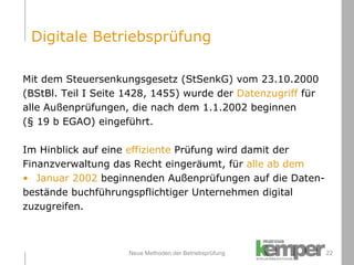 Neue Methoden der Betriebsprüfung Mit dem Steuersenkungsgesetz (StSenkG) vom 23.10.2000  (BStBl. Teil I Seite 1428, 1455) wurde der  Datenzugriff  für  alle Außenprüfungen, die nach dem 1.1.2002 beginnen  (§ 19 b EGAO) eingeführt. Im Hinblick auf eine  effiziente  Prüfung wird damit der  Finanzverwaltung das Recht eingeräumt, für  alle ab dem  Januar 2002  beginnenden Außenprüfungen auf die Daten- bestände buchführungspflichtiger Unternehmen digital  zuzugreifen. Digitale Betriebsprüfung 