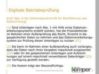 Neue Methoden der Betriebsprüfung §147 Abs. 6 AO (Ordnungsvorschrift für Buchführung und  Aufzeichnung) (1)  Sind Unterlagen nach Abs. 1 mit Hilfe eines Datenver- arbeitungssystems erstellt worden, hat die Finanzbehörde  im Rahmen einer Außenprüfung das Recht, Einsicht in die  gespeicherten Daten zu nehmen und das Datenverarbeitungs- system zur Prüfung dieser Unterlagen zu nutzen  (Z1). (2)   Sie kann im Rahmen einer Außenprüfung auch verlangen,  dass die Daten nach ihren Vorgaben maschinell ausgewertet  (Z2)  oder ihr die gespeicherten Unterlagen und Aufzeich- nungen auf einem maschinell verwertbaren Datenträger  (Z3)   zur Verfügung gestellt werden. (3)   Die Kosten trägt der Steuerpflichtige. Digitale Betriebsprüfung 