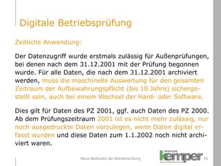 Neue Methoden der Betriebsprüfung Zeitliche Anwendung: Der Datenzugriff wurde erstmals zulässig für Außenprüfungen,  bei denen nach dem 31.12.2001 mit der Prüfung begonnen  wurde. Für alle Daten, die nach dem 31.12.2001 archiviert  werden,  muss die maschinelle Auswertung für den gesamten  Zeitraum der Aufbewahrungspflicht (bis 10 Jahre) sicherge- stellt sein, auch bei einem Wechsel der Hard- oder Software.  Dies gilt für Daten des PZ 2001, ggf. auch Daten des PZ 2000.  Ab dem Prüfungszeitraum  2001 ist es nicht mehr zulässig, nur  noch ausgedruckte Daten vorzulegen, wenn Daten digital er- fasst wurden  und diese Daten zum 1.1.2002 noch nicht archi- viert waren. Digitale Betriebsprüfung 