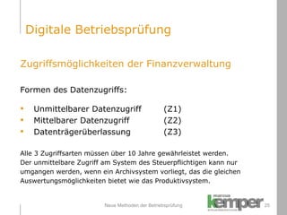 Neue Methoden der Betriebsprüfung Zugriffsmöglichkeiten der Finanzverwaltung Formen des Datenzugriffs: Unmittelbarer Datenzugriff (Z1) Mittelbarer Datenzugriff (Z2) Datenträgerüberlassung (Z3) Alle 3 Zugriffsarten müssen über 10 Jahre gewährleistet werden.  Der unmittelbare Zugriff am System des Steuerpflichtigen kann nur  umgangen werden, wenn ein Archivsystem vorliegt, das die gleichen  Auswertungsmöglichkeiten bietet wie das Produktivsystem. Digitale Betriebsprüfung 
