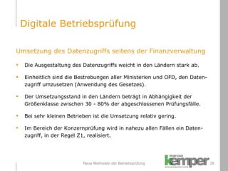 Neue Methoden der Betriebsprüfung Umsetzung des Datenzugriffs seitens der Finanzverwaltung Die Ausgestaltung des Datenzugriffs weicht in den Ländern stark ab.  Einheitlich sind die Bestrebungen aller Ministerien und OFD, den Daten- zugriff umzusetzen (Anwendung des Gesetzes). Der Umsetzungsstand in den Ländern beträgt in Abhängigkeit der  Größenklasse zwischen 30 - 80% der abgeschlossenen Prüfungsfälle.  Bei sehr kleinen Betrieben ist die Umsetzung relativ gering. Im Bereich der Konzernprüfung wird in nahezu allen Fällen ein Daten- zugriff, in der Regel Z1, realisiert. Digitale Betriebsprüfung 