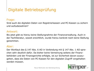 Neue Methoden der Betriebsprüfung Frage: Sind auch die digitalen Daten von Registrierkassen und PC-Kassen zu sichern  und aufzubewahren? Antwort: Bis jetzt gibt es hierzu keine Stellungnahme der Finanzverwaltung. Auch in  der Fachliteratur, soweit ersichtlich, wurde hierzu konkret noch keine Stellung  genommen. Aber: Der Wortlaut des § 147 Abs. 6 AO in Verbindung mit § 147 Abs. 1 AO spre- chen sehr deutlich dafür. Da bisher keine Verneinung seitens der Finanz- behörden und der Finanzgerichte erfolgte, ist zur Sicherheit davon auszu- gehen, dass die Daten von PC-Kassen für den digitalen Zugriff vorgehalten werden müssen. Digitale Betriebsprüfung 