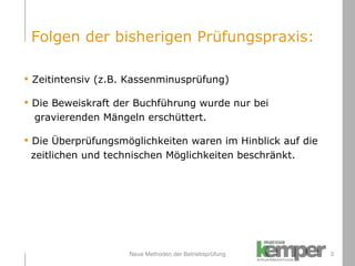 Neue Methoden der Betriebsprüfung Zeitintensiv (z.B. Kassenminusprüfung) Die Beweiskraft der Buchführung wurde nur bei    gravierenden Mängeln erschüttert. Die Überprüfungsmöglichkeiten waren im Hinblick auf die    zeitlichen und technischen Möglichkeiten beschränkt. Folgen der bisherigen Prüfungspraxis: 