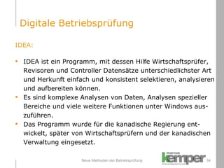 Neue Methoden der Betriebsprüfung IDEA: IDEA ist ein Programm, mit dessen Hilfe Wirtschaftsprüfer,  Revisoren und Controller Datensätze unterschiedlichster Art  und Herkunft einfach und konsistent selektieren, analysieren  und aufbereiten können.  Es sind komplexe Analysen von Daten, Analysen spezieller  Bereiche und viele weitere Funktionen unter Windows aus- zuführen. Das Programm wurde für die kanadische Regierung ent- wickelt, später von Wirtschaftsprüfern und der kanadischen  Verwaltung eingesetzt. Digitale Betriebsprüfung 