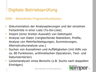 Neue Methoden der Betriebsprüfung IDEA – Wesentliche Programmfunktionen: Dokumentation der Analyseplanungen und der einzelnen  Fortschritte in einer Liste (To-Do-Liste) Import (einer breiten Auswahl) von Dateitypen Analyse von Daten (vergleichende Statistiken, Profile,  Analyse von Mehrfachbelegungen, Summierungen,  Altersstrukturanalyse usw.) Suchen von Ausnahmen und Auffälligkeiten (mit Hilfe von ca. 80 Funktionen, arithmetischen Operatoren, Text- und  Datumskriterien) Lückenanalysen eines Bereichs (z.B. Suche nach doppelten  Einträgen) Digitale Betriebsprüfung 