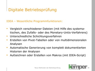 Neue Methoden der Betriebsprüfung IDEA – Wesentliche Programmfunktionen: Vergleich verschiedener Dateien (mit Hilfe des systema- tischen, des Zufalls- oder des Monetary-Untis-Verfahrens) Unterschiedliche Schichtungsverfahren Erstellen von Pivot-Tabellen oder von multidimensionalen Analysen Automatische Generierung von komplett dokumentierten  Historien der Analysen Aufzeichnen oder Erstellen von Makros (mit IDEA-Script) Digitale Betriebsprüfung 