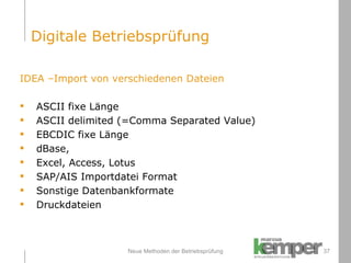 Neue Methoden der Betriebsprüfung IDEA –Import von verschiedenen Dateien ASCII fixe Länge ASCII delimited (=Comma Separated Value) EBCDIC fixe Länge dBase,  Excel, Access, Lotus SAP/AIS Importdatei Format Sonstige Datenbankformate Druckdateien Digitale Betriebsprüfung 
