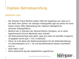 Neue Methoden der Betriebsprüfung Benfords Law: Der Physiker Frank Benford stellte 1920 die Hypothese auf, dass es in der Welt mehr Zahlen mit niedriger Anfangsziffer gibt als solche mit einer hohen ersten Ziffer (Betrachtung der relativen Häufigkeit be- stimmter Anfangsziffern). Benford war in Diensten der General Electric Company, wo er seine  logarithmische Formel (Benfords Law) entwarf: Die Wahrscheinlichkeit p(d) dafür, dass eine Zahl mit derZiffer d beginnt,  ist gegeben durch p(d) = ln(1+1/d)/ln(d). Hierin ist d die Basis des Stellenwertsystems für die Zahlendarstellung.  Im Dezimalsystem ist d = 10 und das Benfordsche Gesetz vereinfacht  sich zu: p(d)=log(1+1/d) . Darin bezeichnet log den dekadischen Logarithmus. Digitale Betriebsprüfung 