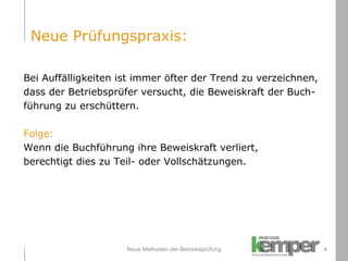 Neue Methoden der Betriebsprüfung Bei Auffälligkeiten ist immer öfter der Trend zu verzeichnen,  dass der Betriebsprüfer versucht, die Beweiskraft der Buch- führung zu erschüttern. Folge: Wenn die Buchführung ihre Beweiskraft verliert,  berechtigt dies zu Teil- oder Vollschätzungen. Neue Prüfungspraxis: 