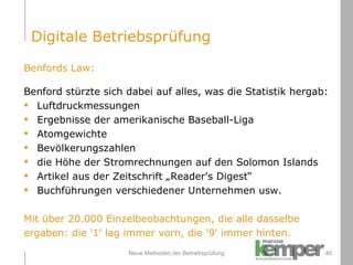 Neue Methoden der Betriebsprüfung Benfords Law: Benford stürzte sich dabei auf alles, was die Statistik hergab: Luftdruckmessungen Ergebnisse der amerikanische Baseball-Liga Atomgewichte Bevölkerungszahlen die Höhe der Stromrechnungen auf den Solomon Islands Artikel aus der Zeitschrift „Reader's Digest“ Buchführungen verschiedener Unternehmen usw. Mit über 20.000 Einzelbeobachtungen, die alle dasselbe ergaben: die '1' lag immer vorn, die '9' immer hinten. Digitale Betriebsprüfung 