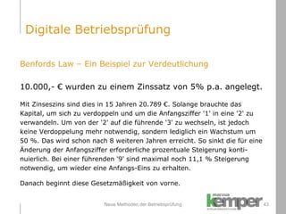 Neue Methoden der Betriebsprüfung Benfords Law – Ein Beispiel zur Verdeutlichung 10.000,- € wurden zu einem Zinssatz von 5% p.a. angelegt. Mit Zinseszins sind dies in 15 Jahren 20.789 €. Solange brauchte das  Kapital, um sich zu verdoppeln und um die Anfangsziffer '1' in eine '2' zu verwandeln. Um von der '2' auf die führende '3' zu wechseln, ist jedoch  keine Verdoppelung mehr notwendig, sondern lediglich ein Wachstum um 50 %. Das wird schon nach 8 weiteren Jahren erreicht. So sinkt die für eine Änderung der Anfangsziffer erforderliche prozentuale Steigerung konti- nuierlich. Bei einer führenden '9' sind maximal noch 11,1 % Steigerung  notwendig, um wieder eine Anfangs-Eins zu erhalten. Danach beginnt diese Gesetzmäßigkeit von vorne. Digitale Betriebsprüfung 