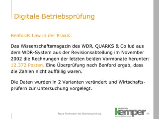 Neue Methoden der Betriebsprüfung Benfords Law in der Praxis: Das Wissenschaftsmagazin des WDR‚ QUARKS & Co lud aus  dem WDR-System aus der Revisionsabteilung im November  2002 die Rechnungen der letzten beiden Vormonate herunter:  12.372 Posten.  Eine Überprüfung nach Benford ergab, dass  die Zahlen nicht auffällig waren. Die Daten wurden in 2 Varianten verändert und Wirtschafts- prüfern zur Untersuchung vorgelegt. Digitale Betriebsprüfung 