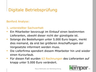 Neue Methoden der Betriebsprüfung Benford Analyse:  1. unterstellter Sachverhalt Ein Mitarbeiter bevorzugt im Einkauf einen bestimmten  Lieferanten, obwohl dieser nicht der günstigste ist. Solange die Bestellungen unter 5.000 Euro liegen, merkt dies niemand, da erst bei größeren Anschaffungen der  Vorgesetzte informiert werden muss.  Die Lieferfirma spendiert diesem Mitarbeiter hin und wieder  einen Kurzurlaub. Für diesen Fall wurden  63 Rechnungen  des Lieferanten auf  knapp unter 5.000 Euro verändert. Digitale Betriebsprüfung 