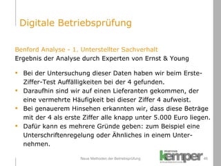 Neue Methoden der Betriebsprüfung Benford Analyse - 1. Unterstellter Sachverhalt Ergebnis der Analyse durch Experten von Ernst & Young Bei der Untersuchung dieser Daten haben wir beim Erste- Ziffer-Test Auffälligkeiten bei der 4 gefunden. Daraufhin sind wir auf einen Lieferanten gekommen, der eine vermehrte Häufigkeit bei dieser Ziffer 4 aufweist.  Bei genauerem Hinsehen erkannten wir, dass diese Beträge  mit der 4 als erste Ziffer alle knapp unter 5.000 Euro liegen. Dafür kann es mehrere Gründe geben: zum Beispiel eine  Unterschriftenregelung oder Ähnliches in einem Unter- nehmen.  Digitale Betriebsprüfung 