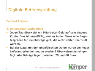 Neue Methoden der Betriebsprüfung Benford Analyse  2. Unterstellter Sachverhalt Jeden Tag überweist ein Mitarbeiter Geld auf sein eigenes  Konto. Dies ist unauffällig, weil es in der Firma eine Baga- tellgrenze für Kleinbeträge gibt, die nicht weiter überprüft  werden.  Bei der Datei mit den ungefälschten Daten wurde ein neuer Lieferant erfunden und je Woche 5 Überweisungen einge- fügt. Alle Beträge lagen zwischen 70 und 80 Euro. Digitale Betriebsprüfung 