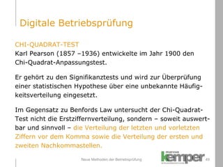 Neue Methoden der Betriebsprüfung CHI-QUADRAT-TEST Karl Pearson (1857 –1936) entwickelte im Jahr 1900 den  Chi-Quadrat-Anpassungstest.  Er gehört zu den Signifikanztests und wird zur Überprüfung  einer statistischen Hypothese über eine unbekannte Häufig- keitsverteilung eingesetzt.  Im Gegensatz zu Benfords Law untersucht der Chi-Quadrat- Test nicht die Erstziffernverteilung, sondern – soweit auswert- bar und sinnvoll –  die Verteilung der letzten und vorletzten  Ziffern vor dem Komma sowie die Verteilung der ersten und  zweiten Nachkommastellen. Digitale Betriebsprüfung 