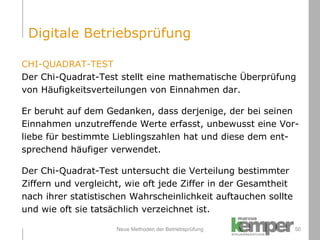 Neue Methoden der Betriebsprüfung CHI-QUADRAT-TEST Der Chi-Quadrat-Test stellt eine mathematische Überprüfung  von Häufigkeitsverteilungen von Einnahmen dar. Er beruht auf dem Gedanken, dass derjenige, der bei seinen  Einnahmen unzutreffende Werte erfasst, unbewusst eine Vor- liebe für bestimmte Lieblingszahlen hat und diese dem ent- sprechend häufiger verwendet. Der Chi-Quadrat-Test untersucht die Verteilung bestimmter Ziffern und vergleicht, wie oft jede Ziffer in der Gesamtheit  nach ihrer statistischen Wahrscheinlichkeit auftauchen sollte  und wie oft sie tatsächlich verzeichnet ist. Digitale Betriebsprüfung 