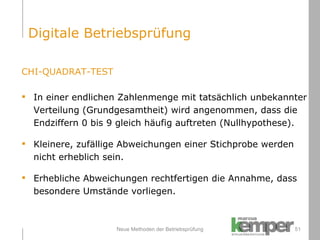Neue Methoden der Betriebsprüfung CHI-QUADRAT-TEST In einer endlichen Zahlenmenge mit tatsächlich unbekannter  Verteilung (Grundgesamtheit) wird angenommen, dass die  Endziffern 0 bis 9 gleich häufig auftreten (Nullhypothese). Kleinere, zufällige Abweichungen einer Stichprobe werden  nicht erheblich sein. Erhebliche Abweichungen rechtfertigen die Annahme, dass  besondere Umstände vorliegen. Digitale Betriebsprüfung 