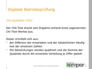 Neue Methoden der Betriebsprüfung CHI-QUADRAT-TEST Der CHI-Test drückt sein Ergebnis anhand eines sogenannten  Chi-Test-Wertes aus. Dieser ermittelt sich aus: der Differenz der erwarteten und der tatsächlichen Häufig- keit der einzelnen Zahlen Die Abweichungen werden quadriert und die Summe der  Quadrate durch die erwartete Verteilung je Ziffer geteilt. Digitale Betriebsprüfung 