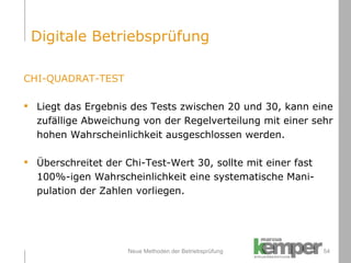 Neue Methoden der Betriebsprüfung CHI-QUADRAT-TEST Liegt das Ergebnis des Tests zwischen 20 und 30, kann eine  zufällige Abweichung von der Regelverteilung mit einer sehr hohen Wahrscheinlichkeit ausgeschlossen werden. Überschreitet der Chi-Test-Wert 30, sollte mit einer fast  100%-igen Wahrscheinlichkeit eine systematische Mani- pulation der Zahlen vorliegen. Digitale Betriebsprüfung 