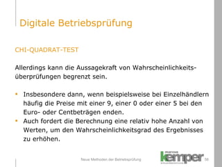 Neue Methoden der Betriebsprüfung CHI-QUADRAT-TEST Allerdings kann die Aussagekraft von Wahrscheinlichkeits- überprüfungen begrenzt sein. Insbesondere dann, wenn beispielsweise bei Einzelhändlern  häufig die Preise mit einer 9, einer 0 oder einer 5 bei den  Euro- oder Centbeträgen enden. Auch fordert die Berechnung eine relativ hohe Anzahl von  Werten, um den Wahrscheinlichkeitsgrad des Ergebnisses  zu erhöhen. Digitale Betriebsprüfung 