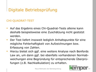 Neue Methoden der Betriebsprüfung CHI-QUADRAT-TEST Auf das Ergebnis eines Chi-Quadrat-Tests alleine kann  deshalb beispielsweise eine Zuschätzung nicht gestützt werden. Der Test liefert insoweit lediglich Anhaltspunkte für eine  mögliche Fehlerhaftigkeit von Aufzeichnungen bzw. Erfassung von Zahlen. Hierzu bietet sich ggf. eine weitere Analyse nach Benfords  Law an, um dann ggf. bei ebenfalls vorhandenen Normab- weichungen eine Begründung für entsprechende Überprü- fungen (z.B. Nachkalkulation) zu erhalten. Digitale Betriebsprüfung 