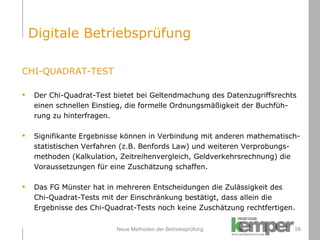 Neue Methoden der Betriebsprüfung CHI-QUADRAT-TEST Der Chi-Quadrat-Test bietet bei Geltendmachung des Datenzugriffsrechts  einen schnellen Einstieg, die formelle Ordnungsmäßigkeit der Buchfüh-rung zu hinterfragen. Signifikante Ergebnisse können in Verbindung mit anderen mathematisch-statistischen Verfahren (z.B. Benfords Law) und weiteren Verprobungs- methoden (Kalkulation, Zeitreihenvergleich, Geldverkehrsrechnung) die  Voraussetzungen für eine Zuschätzung schaffen. Das FG Münster hat in mehreren Entscheidungen die Zulässigkeit des  Chi-Quadrat-Tests mit der Einschränkung bestätigt, dass allein die Ergebnisse des Chi-Quadrat-Tests noch keine Zuschätzung rechtfertigen. Digitale Betriebsprüfung 