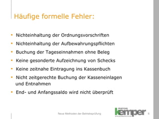 Neue Methoden der Betriebsprüfung Nichteinhaltung der Ordnungsvorschriften Nichteinhaltung der Aufbewahrungspflichten Buchung der Tageseinnahmen ohne Beleg Keine gesonderte Aufzeichnung von Schecks Keine zeitnahe Eintragung ins Kassenbuch Nicht zeitgerechte Buchung der Kasseneinlagen und Entnahmen End- und Anfangssaldo wird nicht überprüft  Häufige formelle Fehler: 