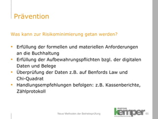 Neue Methoden der Betriebsprüfung Was kann zur Risikominimierung getan werden? Erfüllung der formellen und materiellen Anforderungen an die Buchhaltung Erfüllung der Aufbewahrungspflichten bzgl. der digitalen Daten und Belege Überprüfung der Daten z.B. auf Benfords Law und  Chi-Quadrat Handlungsempfehlungen befolgen: z.B. Kassenberichte,  Zählprotokoll Prävention 
