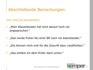Neue Methoden der Betriebsprüfung Hier sind die beliebtesten: „ Mein Steuerberater hat mich darauf noch nie  angesprochen.“ „ Das wurde früher bei einer BP noch nie beanstandet.“ „ Die können mich erst für die Zukunft dazu verpflichten.“ „ Das erkläre ich dem Prüfer dann schon.“ Abschließende Bemerkungen: 