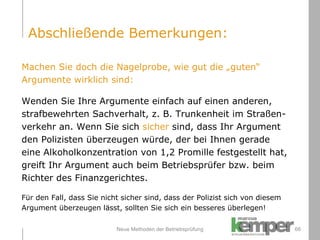 Neue Methoden der Betriebsprüfung Machen Sie doch die Nagelprobe, wie gut die „guten“  Argumente wirklich sind: Wenden Sie Ihre Argumente einfach auf einen anderen,  strafbewehrten Sachverhalt, z. B. Trunkenheit im Straßen- verkehr an. Wenn Sie sich  sicher  sind, dass Ihr Argument  den Polizisten überzeugen würde, der bei Ihnen gerade  eine Alkoholkonzentration von 1,2 Promille festgestellt hat,  greift Ihr Argument auch beim Betriebsprüfer bzw. beim  Richter des Finanzgerichtes.  Für den Fall, dass Sie nicht sicher sind, dass der Polizist sich von diesem  Argument überzeugen lässt, sollten Sie sich ein besseres überlegen! Abschließende Bemerkungen: 