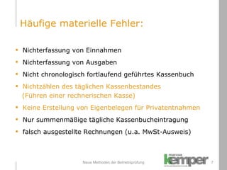Neue Methoden der Betriebsprüfung Nichterfassung von Einnahmen Nichterfassung von Ausgaben Nicht chronologisch fortlaufend geführtes Kassenbuch Nichtzählen des täglichen Kassenbestandes  (Führen einer rechnerischen Kasse) Keine Erstellung von Eigenbelegen für Privatentnahmen Nur summenmäßige tägliche Kassenbucheintragung  falsch ausgestellte Rechnungen (u.a. MwSt-Ausweis) Häufige materielle Fehler: 