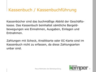Neue Methoden der Betriebsprüfung Kassenbücher sind das buchmäßige Abbild der Geschäfts- kasse. Das Kassenbuch beinhaltet sämtliche Bargeld- bewegungen wie Einnahmen, Ausgaben, Einlagen und  Entnahmen. Zahlungen mit Scheck, Kreditkarte oder EC-Karte sind im  Kassenbuch nicht zu erfassen, da diese Zahlungsarten  unbar sind. Kassenbuch / Kassenbuchführung 