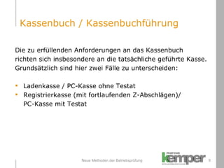 Neue Methoden der Betriebsprüfung Die zu erfüllenden Anforderungen an das Kassenbuch  richten sich insbesondere an die tatsächliche geführte Kasse.  Grundsätzlich sind hier zwei Fälle zu unterscheiden: Ladenkasse / PC-Kasse ohne Testat Registrierkasse (mit fortlaufenden Z-Abschlägen)/  PC-Kasse mit Testat Kassenbuch / Kassenbuchführung 