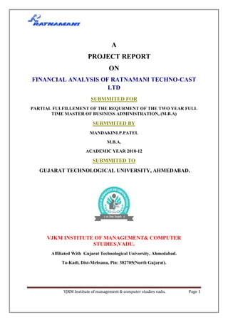 A
                        PROJECT REPORT
                                   ON
FINANCIAL ANALYSIS OF RATNAMANI TECHNO-CAST
                     LTD
                          SUBMMITED FOR
PARTIAL FULFILLEMENT OF THE REQURMENT OF THE TWO YEAR FULL
       TIME MASTER OF BUSINESS ADMINISTRATION, (M.B.A)

                           SUBMMITED BY
                         MANDAKINI.P.PATEL
                                  M.B.A.
                       ACADEMIC YEAR 2010-12

                           SUBMMITED TO
   GUJARAT TECHNOLOGICAL UNIVERSITY, AHMEDABAD.




     VJKM INSTITUTE OF MANAGEMENT& COMPUTER
                   STUDIES,VADU.
       Affiliated With Gujarat Technological University, Ahmedabad.
           Ta-Kadi, Dist-Mehsana, Pin: 382705(North Gujarat).




            VJKM Institute of management & computer studies vadu.     Page 1
 
