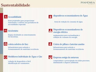 Sustentabilidade

                                             dispositivos economizadores de Água
   Acessibilidade
   Itens projetados para proporcionar
   Autonomia e conforto aos portadores de     itens de redução do consumo de água.
   necessidades especiais


                                             Dispositivos economizadores de
   bicicletário
                                             energia elétrica
   Espaço destinado ao estacionamento        equipamentos para racionalização e
   De bicicletas.                            redução do consumo de energia.



   coleta seletiva de lixo                   Coleta de pilhas e baterias usadas
   Infraestrutura para seleção e             Infraestrutura para seleção e
   Armazenamento de materiais recicláveis.   Armazenamento de materiais recicláveis.



   Medidores Individuais de Água e Gás       Empresa amiga da natureza
   redução de desperdício e fácil            compromisso e preocupação em todoo processo,
   identificação de vazamentos.              minimizando o impacto ambiental.
 