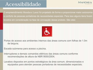 Acessibilidade
O empreendimento Mandara Lanai foi projetado de forma a proporcionar maior autonomia
e conforto às pessoas portadoras de necessidades especiais. Para isso alguns itens foram
levados em consideração na fase de concepção desse produto. São eles:




Portas de acesso aos ambientes internos das áreas comuns com folhas de 1.0m
   de largura;

Escada submersa para acesso a piscina.

Interruptores e demais comandos elétricos das áreas comuns conforme
    recomendações de altura da NBR 9050/2004;

Lavabos dispostos em pontos estratégicos da área comum, dimensionados e
   equipados para atender pessoas portadoras de necessidades especiais;
 