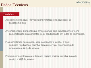 Dados Técnicos

 Unidades

  Aquecimento de água: Previsão para instalação de aquecedor de
     passagem a gás


  Ar condicionado: Será entregue Infra-estrutura com tubulação frigorígena
      para instalação equipamentos de ar condicionado em todos os dormitórios.


  Piso porcelanato na varanda, sala, dormitórios e lavabo, e piso
     cerâmico nos banhos, cozinha, área de serviço, dependência de
     empregada e W.C. de serviço;


  Paredes com cerâmica até o teto nos banhos sociais, cozinha, área de
     serviço e W.C de serviço.
 