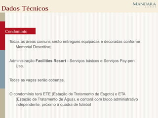 Dados Técnicos


 Condomínio

  Todas as áreas comuns serão entregues equipadas e decoradas conforme
     Memorial Descritivo;


  Administração Facilities Resort - Serviços básicos e Serviços Pay-per-
    Use.


  Todas as vagas serão cobertas.


  O condomínio terá ETE (Estação de Tratamento de Esgoto) e ETA
     (Estação de Tratamento de Água), e contará com bloco administrativo
     independente, próximo à quadra de futebol
 