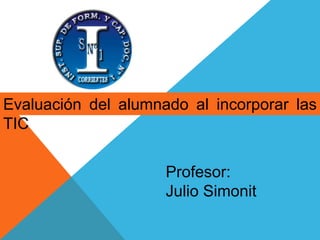 Evaluación del alumnado al incorporar las 
TIC 
Profesor: 
Julio Simonit 
 