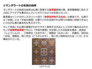 ④マンダラートの名前の由来
マンダラートの名前の由来は仏教に登場する曼荼羅模様の事、曼荼羅模様に似たマ
ス目にアイデアを書き込んでいくのでこのような名前となった。
曼荼羅はインドのサンスクリット語で『本質を所有するもの』の意味です。仏教で
は『本質』とは「宇宙の真理」の事でこれを会得すれば悟りの境地に到達できると
いうのが仏教の基本的な考え方です。
そして庶民にも仏教の真理がわかりやすく表現する方法として日本で編み出された
モノが金剛界曼荼羅で中心に『宇宙の真理』を会得した大日如来を置き、成身会
（じょうじんえ）、三昧耶会（さまやえ）、微細会（みさいえ）、供養会、四印会、
一印会、理趣会、降三世会（ごうざんぜえ）、降三世三昧耶会の九会（くえ）から
構成されている。
金剛界曼荼羅
 