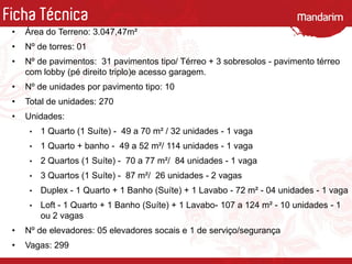 Ficha Técnica
• Área do Terreno: 3.047,47m²
• Nº de torres: 01
• Nº de pavimentos: 31 pavimentos tipo/ Térreo + 3 sobresolos - pavimento térreo
com lobby (pé direito triplo)e acesso garagem.
• Nº de unidades por pavimento tipo: 10
• Total de unidades: 270
• Unidades:
• 1 Quarto (1 Suíte) - 49 a 70 m² / 32 unidades - 1 vaga
• 1 Quarto + banho - 49 a 52 m²/ 114 unidades - 1 vaga
• 2 Quartos (1 Suíte) - 70 a 77 m²/ 84 unidades - 1 vaga
• 3 Quartos (1 Suíte) - 87 m²/ 26 unidades - 2 vagas
• Duplex - 1 Quarto + 1 Banho (Suíte) + 1 Lavabo - 72 m² - 04 unidades - 1 vaga
• Loft - 1 Quarto + 1 Banho (Suíte) + 1 Lavabo- 107 a 124 m² - 10 unidades - 1
ou 2 vagas
• Nº de elevadores: 05 elevadores socais e 1 de serviço/segurança
• Vagas: 299
 